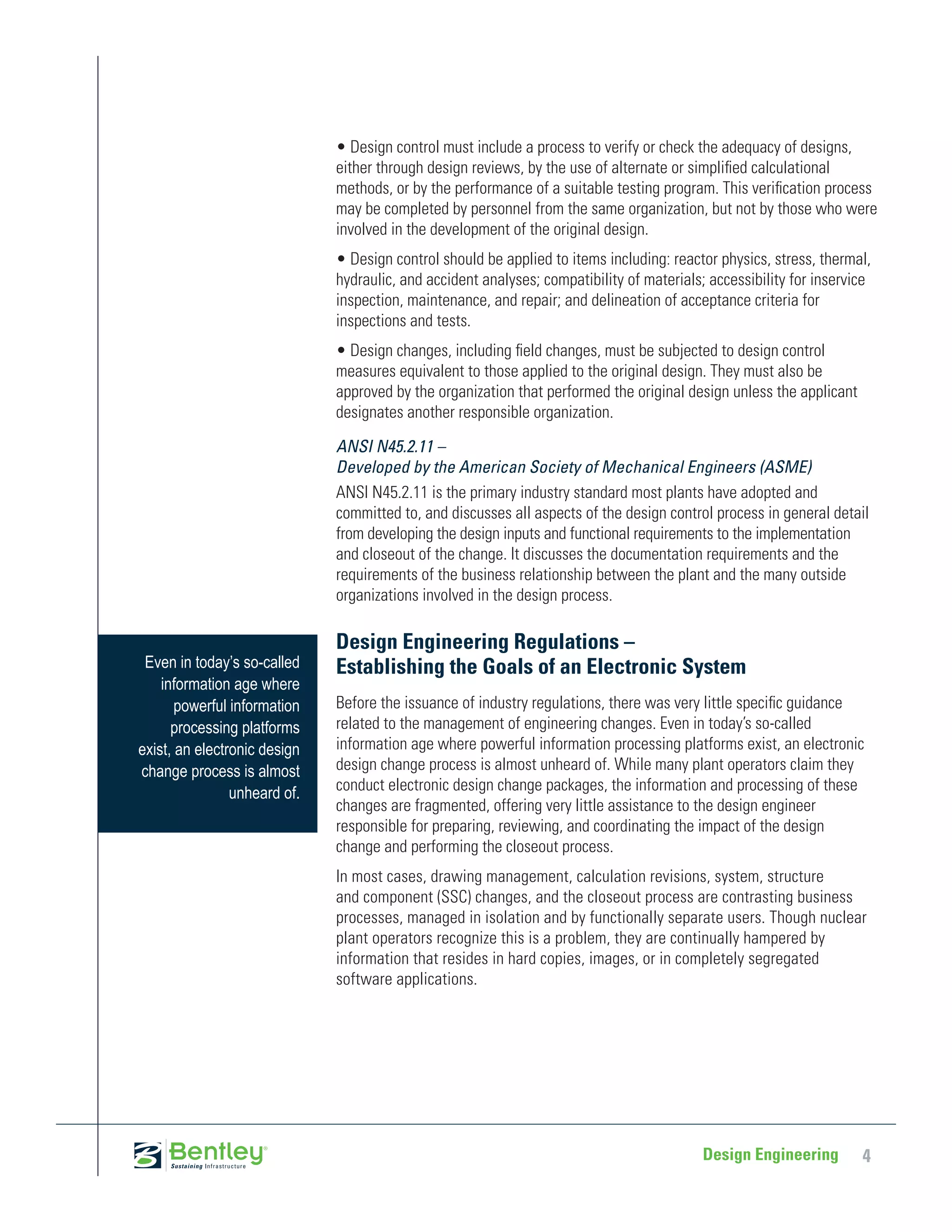• Design control must include a process to verify or check the adequacy of designs,
                              either through design reviews, by the use of alternate or simplified calculational
                              methods, or by the performance of a suitable testing program. This verification process
                              may be completed by personnel from the same organization, but not by those who were
                              involved in the development of the original design.
                              • Design control should be applied to items including: reactor physics, stress, thermal,
                              hydraulic, and accident analyses; compatibility of materials; accessibility for inservice
                              inspection, maintenance, and repair; and delineation of acceptance criteria for
                              inspections and tests.
                              • Design changes, including field changes, must be subjected to design control
                              measures equivalent to those applied to the original design. They must also be
                              approved by the organization that performed the original design unless the applicant
                              designates another responsible organization.

                              ANSI N45.2.11 –
                              Developed by the American Society of Mechanical Engineers (ASME)
                              ANSI N45.2.11 is the primary industry standard most plants have adopted and
                              committed to, and discusses all aspects of the design control process in general detail
                              from developing the design inputs and functional requirements to the implementation
                              and closeout of the change. It discusses the documentation requirements and the
                              requirements of the business relationship between the plant and the many outside
                              organizations involved in the design process.

                              Design Engineering Regulations –
 Even in today’s so-called    Establishing the Goals of an Electronic System
    information age where
       powerful information   Before the issuance of industry regulations, there was very little specific guidance
      processing platforms    related to the management of engineering changes. Even in today’s so-called
exist, an electronic design   information age where powerful information processing platforms exist, an electronic
change process is almost      design change process is almost unheard of. While many plant operators claim they
                unheard of.   conduct electronic design change packages, the information and processing of these
                              changes are fragmented, offering very little assistance to the design engineer
                              responsible for preparing, reviewing, and coordinating the impact of the design
                              change and performing the closeout process.
                              In most cases, drawing management, calculation revisions, system, structure
                              and component (SSC) changes, and the closeout process are contrasting business
                              processes, managed in isolation and by functionally separate users. Though nuclear
                              plant operators recognize this is a problem, they are continually hampered by
                              information that resides in hard copies, images, or in completely segregated
                              software applications.




                                                                                           Design Engineering        4
 