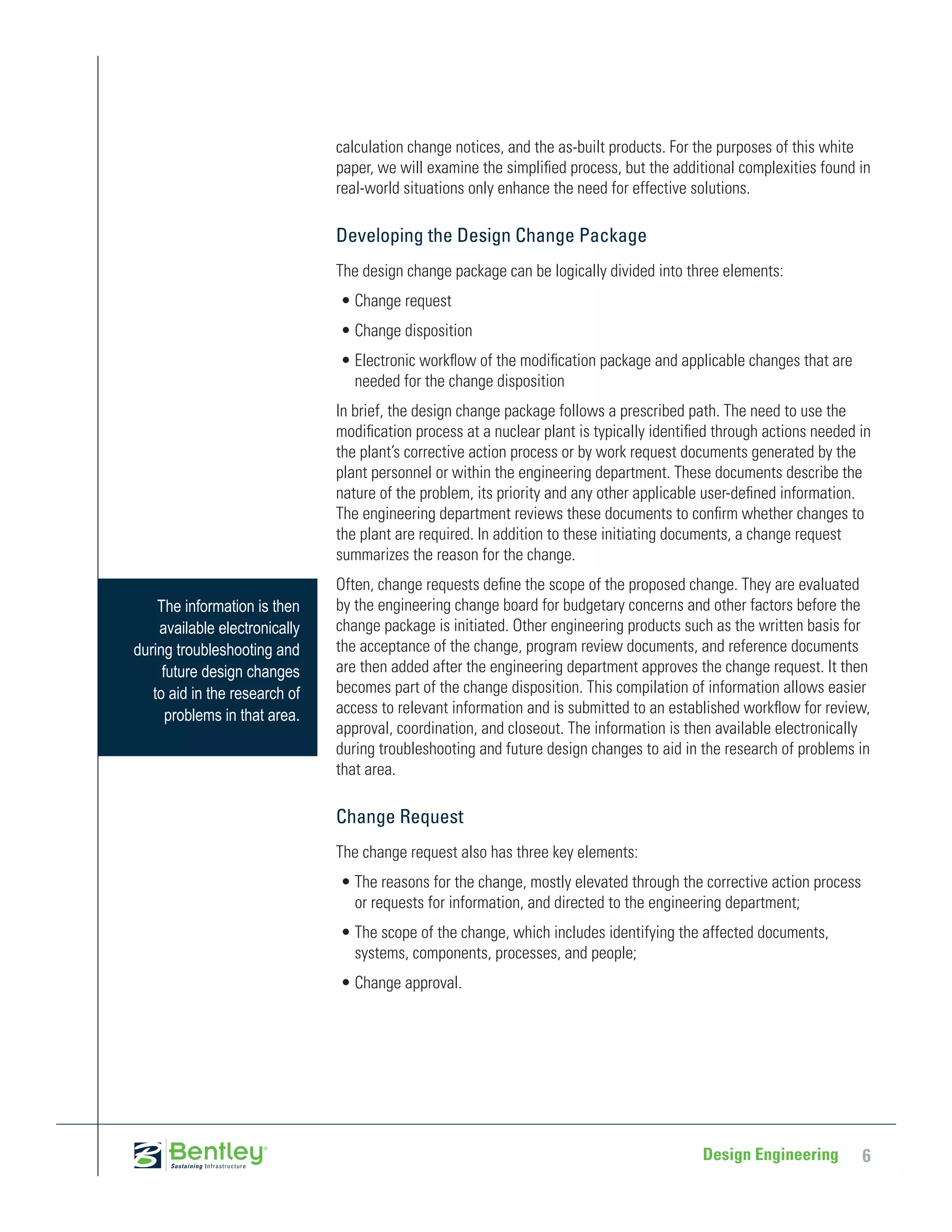 calculation change notices, and the as-built products. For the purposes of this white
                               paper, we will examine the simplified process, but the additional complexities found in
                               real-world situations only enhance the need for effective solutions.

                               Developing the Design Change Package
                               The design change package can be logically divided into three elements:
                               •	Change request
                               •	Change disposition
                               •	Electronic workflow of the modification package and applicable changes that are
                                 needed for the change disposition
                               In brief, the design change package follows a prescribed path. The need to use the
                               modification process at a nuclear plant is typically identified through actions needed in
                               the plant’s corrective action process or by work request documents generated by the
                               plant personnel or within the engineering department. These documents describe the
                               nature of the problem, its priority and any other applicable user-defined information.
                               The engineering department reviews these documents to confirm whether changes to
                               the plant are required. In addition to these initiating documents, a change request
                               summarizes the reason for the change.
                               Often, change requests define the scope of the proposed change. They are evaluated
    The information is then    by the engineering change board for budgetary concerns and other factors before the
    available electronically   change package is initiated. Other engineering products such as the written basis for
during troubleshooting and     the acceptance of the change, program review documents, and reference documents
     future design changes     are then added after the engineering department approves the change request. It then
   to aid in the research of   becomes part of the change disposition. This compilation of information allows easier
      problems in that area.   access to relevant information and is submitted to an established workflow for review,
                               approval, coordination, and closeout. The information is then available electronically
                               during troubleshooting and future design changes to aid in the research of problems in
                               that area.

                               Change Request
                               The change request also has three key elements:
                               •	The reasons for the change, mostly elevated through the corrective action process
                                 or requests for information, and directed to the engineering department;
                               •	The scope of the change, which includes identifying the affected documents,
                                 systems, components, processes, and people;
                               •	Change approval.




                                                                                            Design Engineering        6
 