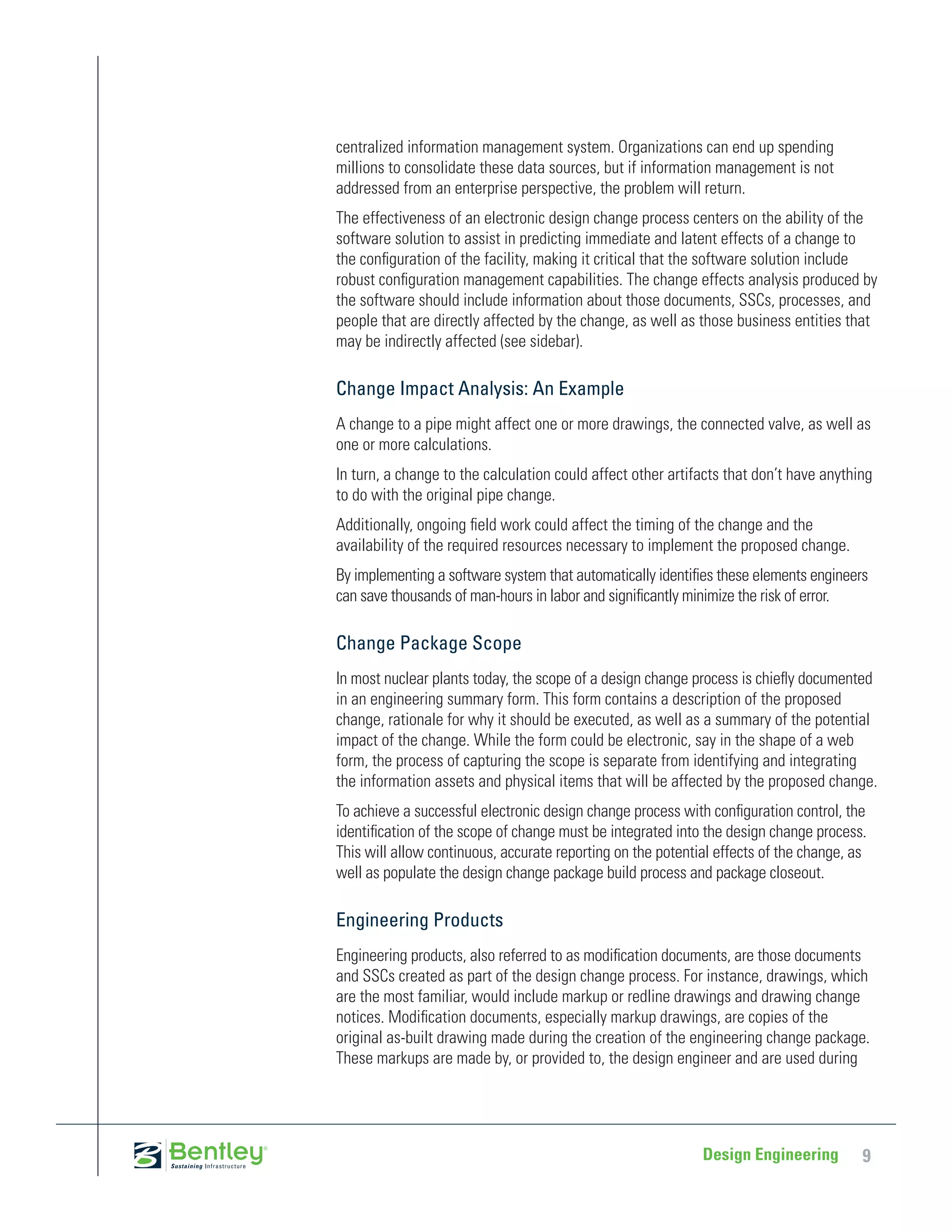 centralized information management system. Organizations can end up spending
millions to consolidate these data sources, but if information management is not
addressed from an enterprise perspective, the problem will return.
The effectiveness of an electronic design change process centers on the ability of the
software solution to assist in predicting immediate and latent effects of a change to
the configuration of the facility, making it critical that the software solution include
robust configuration management capabilities. The change effects analysis produced by
the software should include information about those documents, SSCs, processes, and
people that are directly affected by the change, as well as those business entities that
may be indirectly affected (see sidebar).

Change Impact Analysis: An Example
A change to a pipe might affect one or more drawings, the connected valve, as well as
one or more calculations.
In turn, a change to the calculation could affect other artifacts that don’t have anything
to do with the original pipe change.
Additionally, ongoing field work could affect the timing of the change and the
availability of the required resources necessary to implement the proposed change.
By implementing a software system that automatically identifies these elements engineers
can save thousands of man-hours in labor and significantly minimize the risk of error.

Change Package Scope
In most nuclear plants today, the scope of a design change process is chiefly documented
in an engineering summary form. This form contains a description of the proposed
change, rationale for why it should be executed, as well as a summary of the potential
impact of the change. While the form could be electronic, say in the shape of a web
form, the process of capturing the scope is separate from identifying and integrating
the information assets and physical items that will be affected by the proposed change.
To achieve a successful electronic design change process with configuration control, the
identification of the scope of change must be integrated into the design change process.
This will allow continuous, accurate reporting on the potential effects of the change, as
well as populate the design change package build process and package closeout.

Engineering Products
Engineering products, also referred to as modification documents, are those documents
and SSCs created as part of the design change process. For instance, drawings, which
are the most familiar, would include markup or redline drawings and drawing change
notices. Modification documents, especially markup drawings, are copies of the
original as-built drawing made during the creation of the engineering change package.
These markups are made by, or provided to, the design engineer and are used during




                                                             Design Engineering         9
 