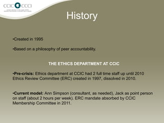 History

•Created in 1995

•Based on a philosophy of peer accountability.


                    THE ETHICS DEPARTMENT AT CCIC

•Pre-crisis: Ethics department at CCIC had 2 full time staff up until 2010
Ethics Review Committee (ERC) created in 1997, dissolved in 2010.


•Current model: Ann Simpson (consultant, as needed), Jack as point person
on staff (about 2 hours per week). ERC mandate absorbed by CCIC
Membership Committee in 2011.
 