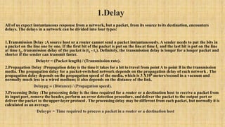 1.Delay
All of us expect instantaneous response from a network, but a packet, from its source toits destination, encounters
delays. The delays in a network can be divided into four types:
1.Transmission Delay :A source host or a router cannot send a packet instantaneously. A sender needs to put the bits in
a packet on the line one by one. If the first bit of the packet is put on the lineat time t1 and the last bit is put on the line
at time t2, transmission delay of the packet is(t2 - t1). Definitely, the transmission delay is longer for a longer packet and
shorter if the sender can transmit faster.
Delaytr = (Packet length) / (Transmission rate).
2.Propagation Delay :Propagation delay is the time it takes for a bit to travel from point A to point B in the transmission
media. The propagation delay for a packet-switched network depends on the propagation delay of each network . The
propagation delay depends onthe propagation speed of the media, which is 3 X108 meters/second in a vacuum and
normally much less in a wired medium; it also depends on the distance of the link.
Delaypg = (Distance) / (Propagation speed).
3.Processing Delay :The processing delay is the time required for a router or a destination host to receive a packet from
its input port, remove the header, perform an error detection procedure, anddeliver the packet to the output port or
deliver the packet to theupper-layer protocol . The processing delay may be different from each packet, but normally it is
calculated as an average.
Delaypr = Time required to process a packet in a router or a destination host
 