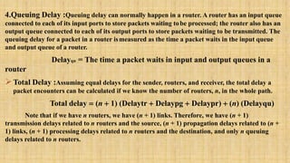 4.Queuing Delay :Queuing delay can normally happen in a router. A router has an input queue
connected to each of its input ports to store packets waiting tobe processed; the router also has an
output queue connected to each of its output ports to store packets waiting to be transmitted. The
queuing delay for a packet in a router ismeasured as the time a packet waits in the input queue
and output queue of a router.
Delayqu = The time a packet waits in input and output queues in a
router
Total Delay :Assuming equal delays for the sender, routers, and receiver, the total delay a
packet encounters can be calculated if we know the number of routers, n, in the whole path.
Total delay = (n + 1) (Delaytr + Delaypg + Delaypr) + (n) (Delayqu)
Note that if we have n routers, we have (n + 1) links. Therefore, we have (n + 1)
transmission delays related to n routers and the source, (n + 1) propagation delays related to (n +
1) links, (n + 1) processing delays related to n routers and the destination, and only n queuing
delays related to n routers.
 