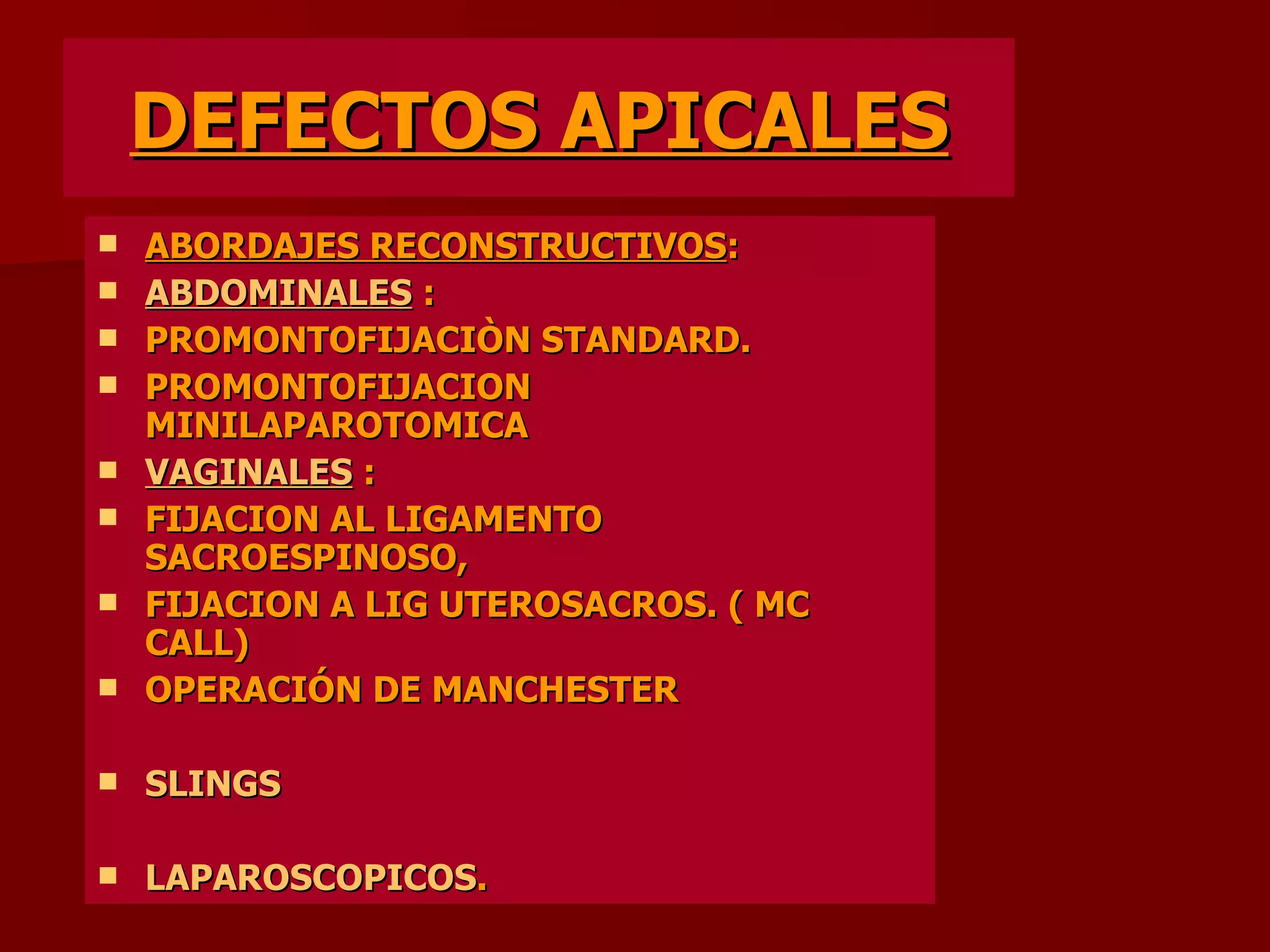 DEFECTOS APICALES ABORDAJES RECONSTRUCTIVOS : ABDOMINALES   : PROMONTOFIJACIÒN STANDARD. PROMONTOFIJACION MINILAPAROTOMICA VAGINALES  : FIJACION AL LIGAMENTO SACROESPINOSO, FIJACION A LIG UTEROSACROS. ( MC CALL) OPERACIÓN DE MANCHESTER SLINGS LAPAROSCOPICOS .  