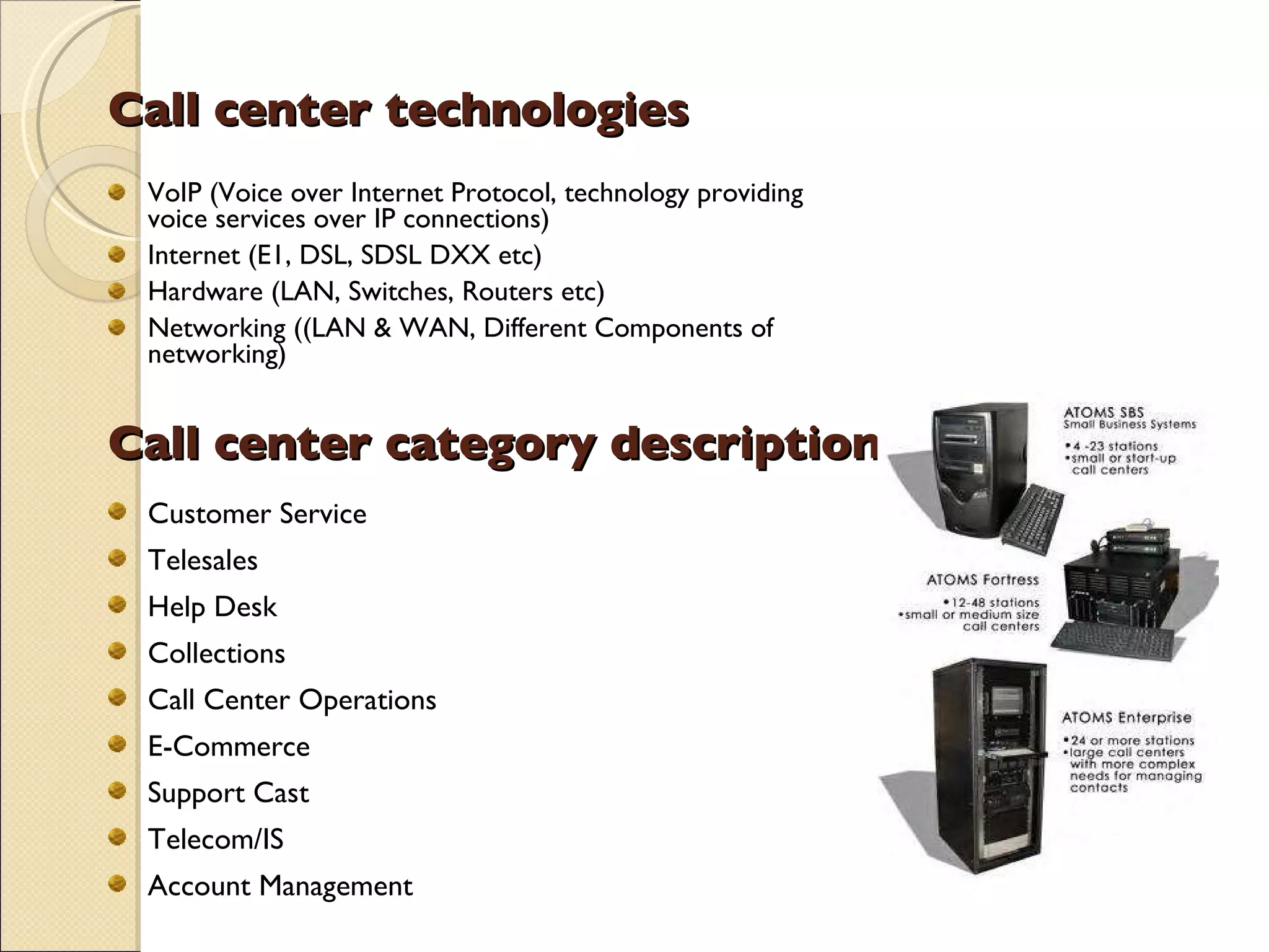 Call center technologies VoIP (Voice over Internet Protocol, technology providing voice services over IP connections) Internet (E1, DSL, SDSL DXX etc) Hardware (LAN, Switches, Routers etc) Networking ((LAN & WAN, Different Components of networking) Call center category description Customer Service Telesales Help Desk Collections Call Center Operations E-Commerce Support Cast Telecom/IS Account Management 
