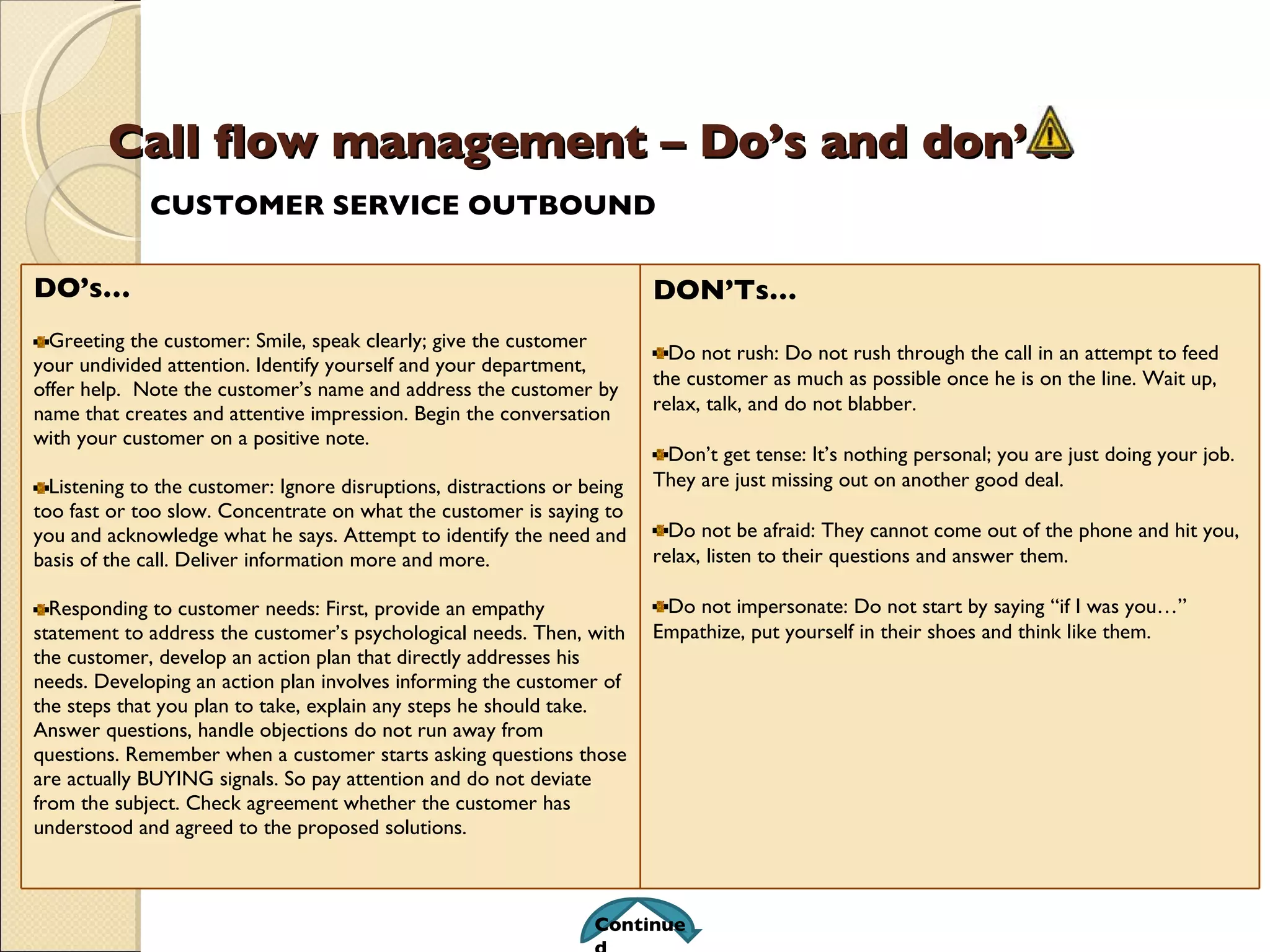 Call flow management – Do’s and don’ts CUSTOMER SERVICE OUTBOUND Continued DO’s… Greeting the customer: Smile, speak clearly; give the customer your undivided attention. Identify yourself and your department, offer help.  Note the customer’s name and address the customer by name that creates and attentive impression. Begin the conversation with your customer on a positive note. Listening to the customer: Ignore disruptions, distractions or being too fast or too slow. Concentrate on what the customer is saying to you and acknowledge what he says. Attempt to identify the need and basis of the call. Deliver information more and more. Responding to customer needs: First, provide an empathy statement to address the customer’s psychological needs. Then, with the customer, develop an action plan that directly addresses his needs. Developing an action plan involves informing the customer of the steps that you plan to take, explain any steps he should take. Answer questions, handle objections do not run away from questions. Remember when a customer starts asking questions those are actually BUYING signals. So pay attention and do not deviate from the subject. Check agreement whether the customer has understood and agreed to the proposed solutions. DON’Ts… Do not rush: Do not rush through the call in an attempt to feed the customer as much as possible once he is on the line. Wait up, relax, talk, and do not blabber. Don’t get tense: It’s nothing personal; you are just doing your job. They are just missing out on another good deal. Do not be afraid: They cannot come out of the phone and hit you, relax, listen to their questions and answer them. Do not impersonate: Do not start by saying “if I was you…” Empathize, put yourself in their shoes and think like them. 
