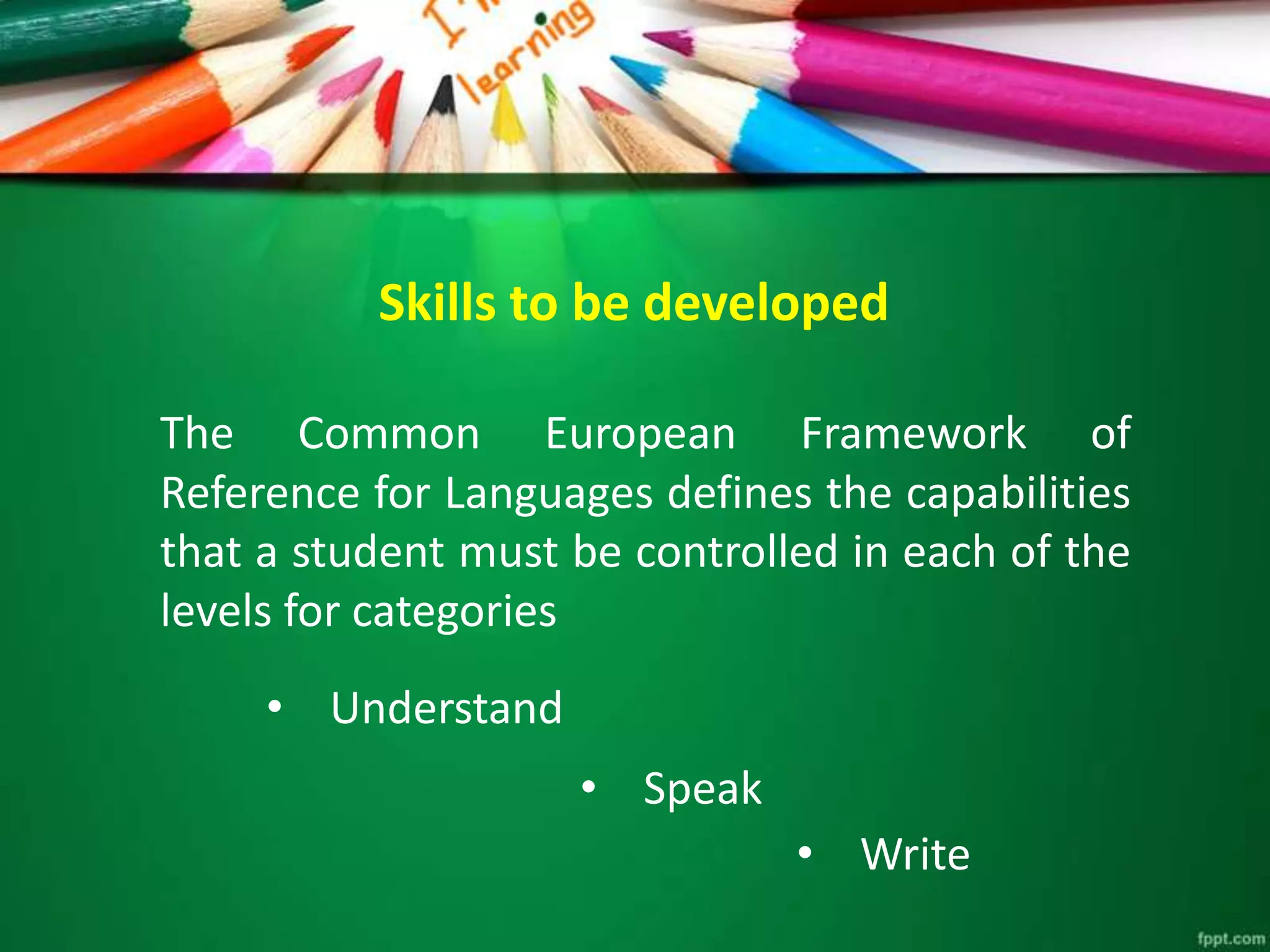 Skills to be developed
The Common European Framework of
Reference for Languages ​​defines the capabilities
that a student must be controlled in each of the
levels for categories
• Understand
• Speak
• Write
 