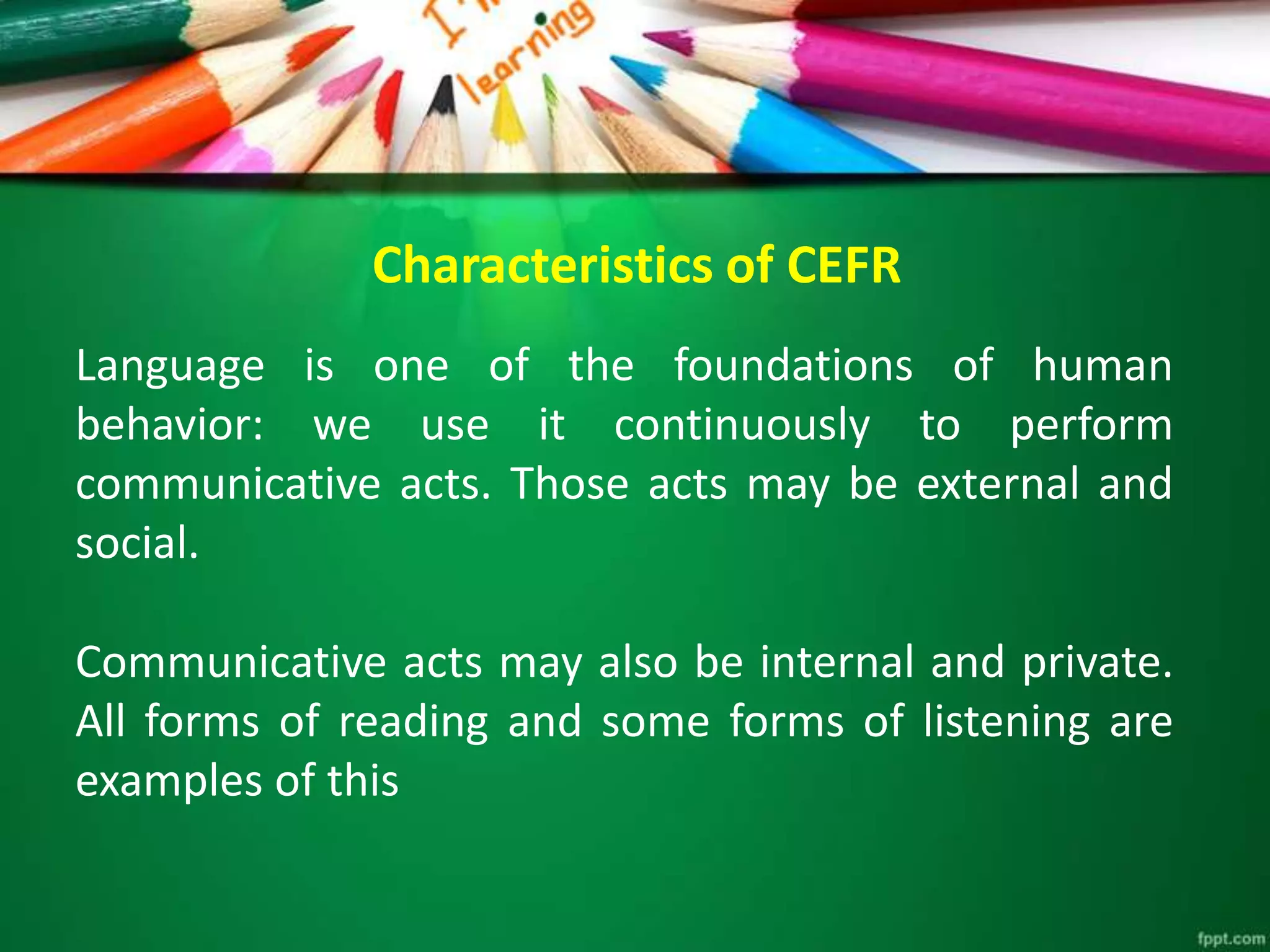 Characteristics of CEFR
Language is one of the foundations of human
behavior: we use it continuously to perform
communicative acts. Those acts may be external and
social.
Communicative acts may also be internal and private.
All forms of reading and some forms of listening are
examples of this
 