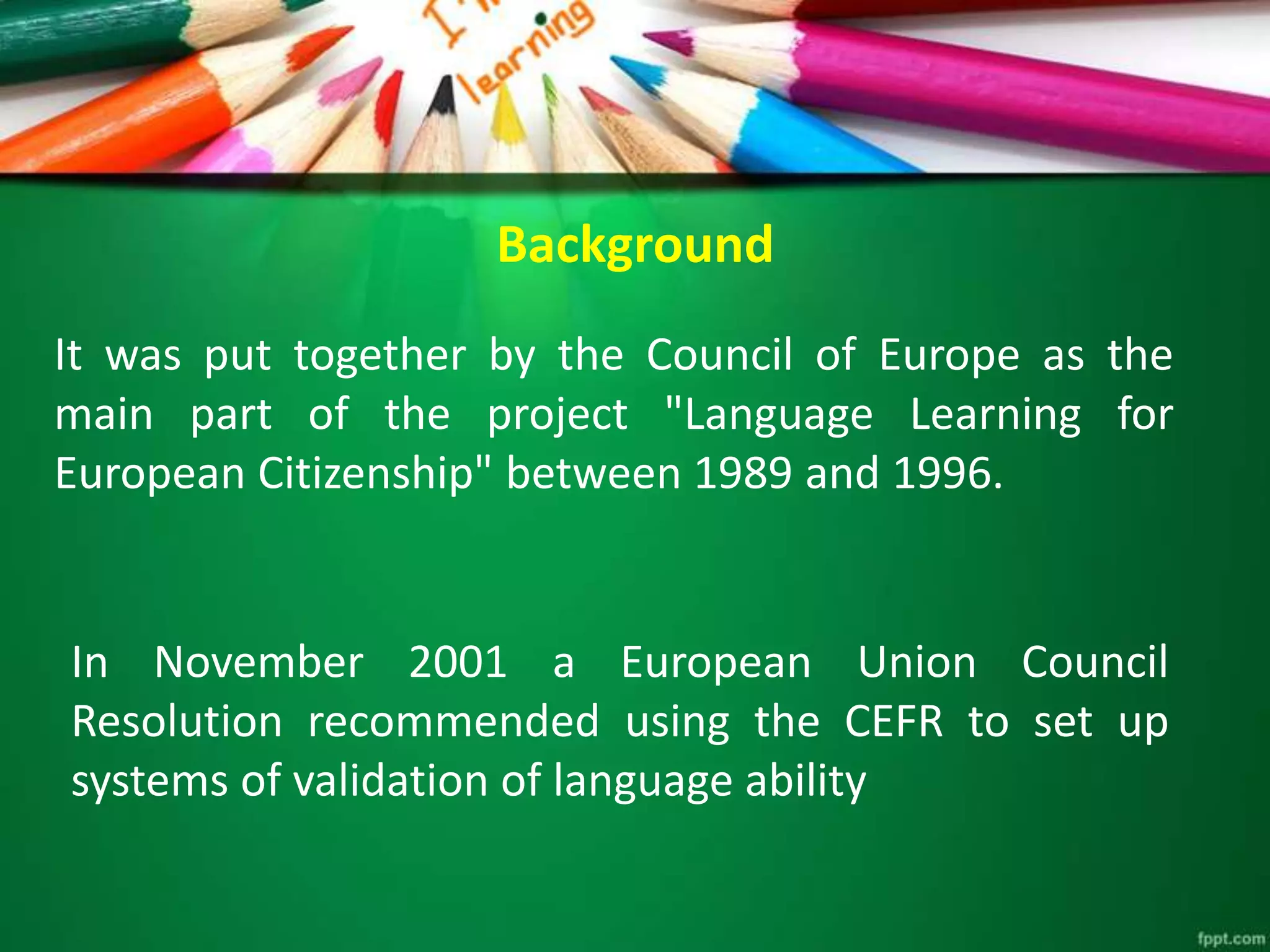 Background
It was put together by the Council of Europe as the
main part of the project "Language Learning for
European Citizenship" between 1989 and 1996.
In November 2001 a European Union Council
Resolution recommended using the CEFR to set up
systems of validation of language ability
 
