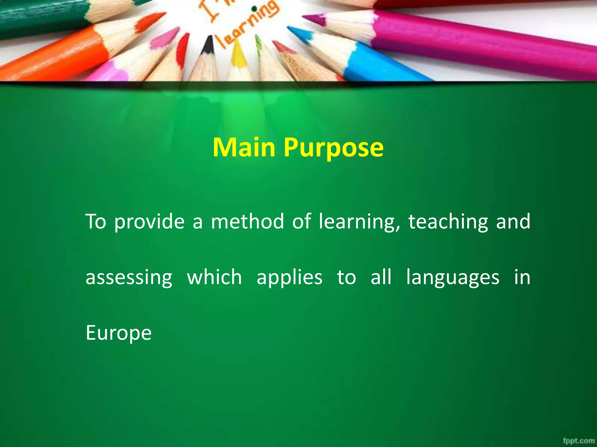 Main Purpose
To provide a method of learning, teaching and
assessing which applies to all languages in
Europe
 