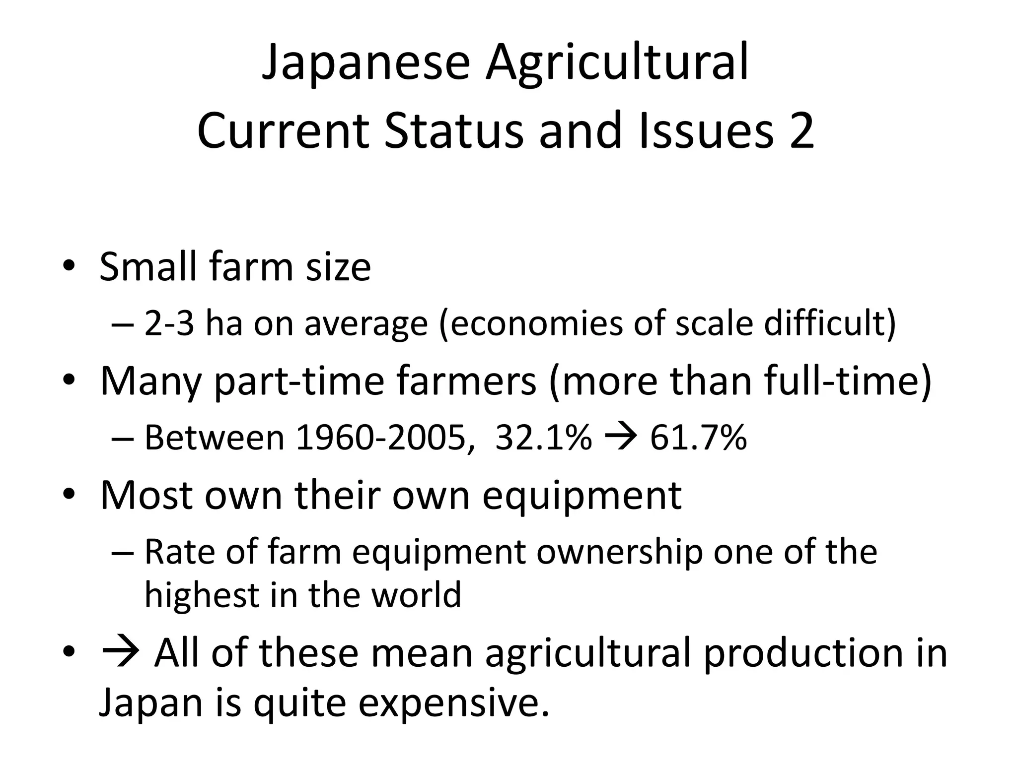 Japanese Agricultural Current Status and Issues 2 Small farm size 2-3 ha on average (economies of scale difficult) Many part-time farmers (more than full-time) Between 1960-2005,  32.1%    61.7% Most own their own equipment Rate of farm equipment ownership one of the highest in the world   All of these mean agricultural production in Japan is quite expensive. 