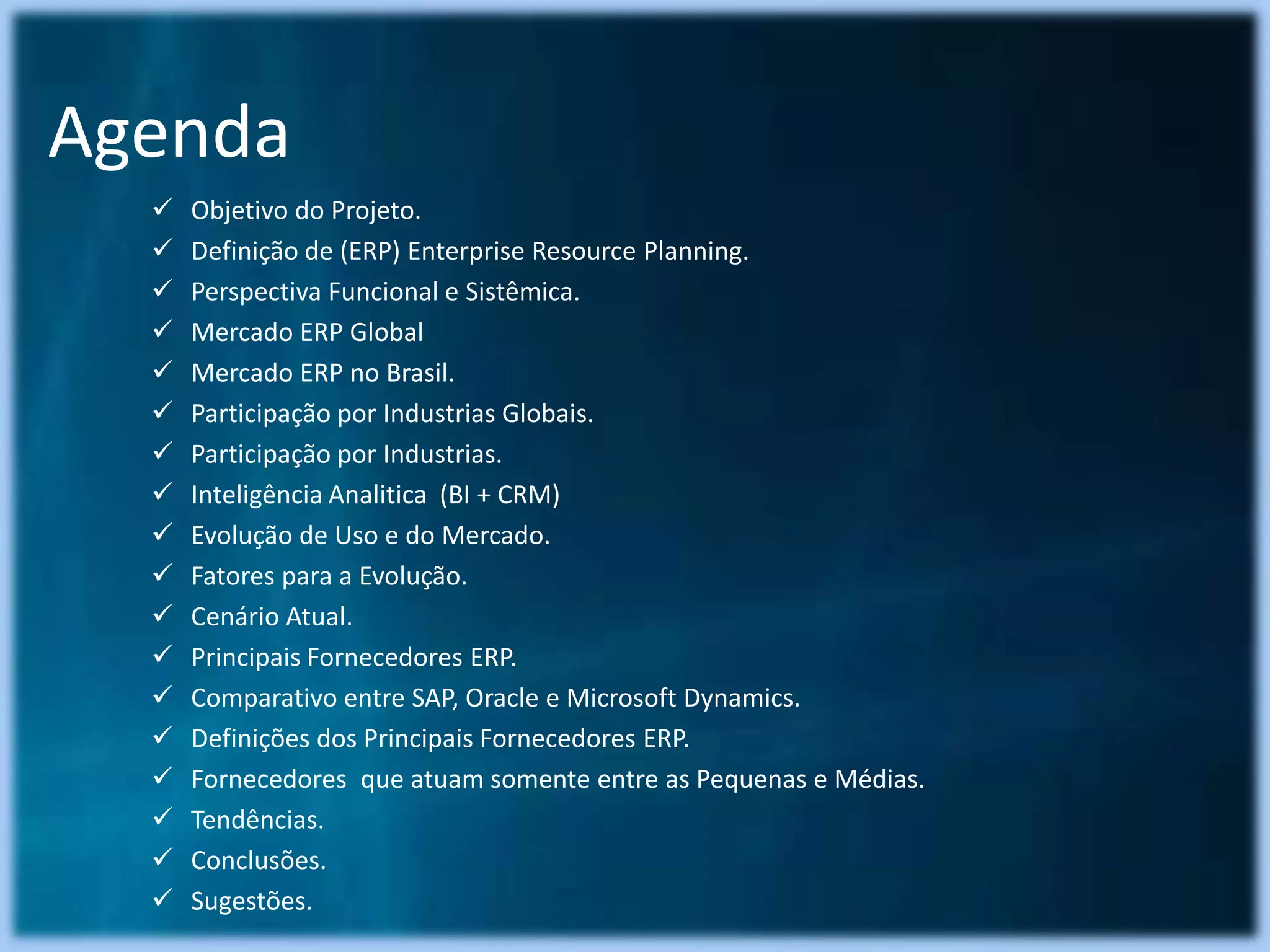 Agenda
     Objetivo do Projeto.
     Definição de (ERP) Enterprise Resource Planning.
     Perspectiva Funcional e Sistêmica.
     Mercado ERP Global
     Mercado ERP no Brasil.
     Participação por Industrias Globais.
     Participação por Industrias.
     Inteligência Analitica (BI + CRM)
     Evolução de Uso e do Mercado.
     Fatores para a Evolução.
     Cenário Atual.
     Principais Fornecedores ERP.
     Comparativo entre SAP, Oracle e Microsoft Dynamics.
     Definições dos Principais Fornecedores ERP.
     Fornecedores que atuam somente entre as Pequenas e Médias.
     Tendências.
     Conclusões.
     Sugestões.
 