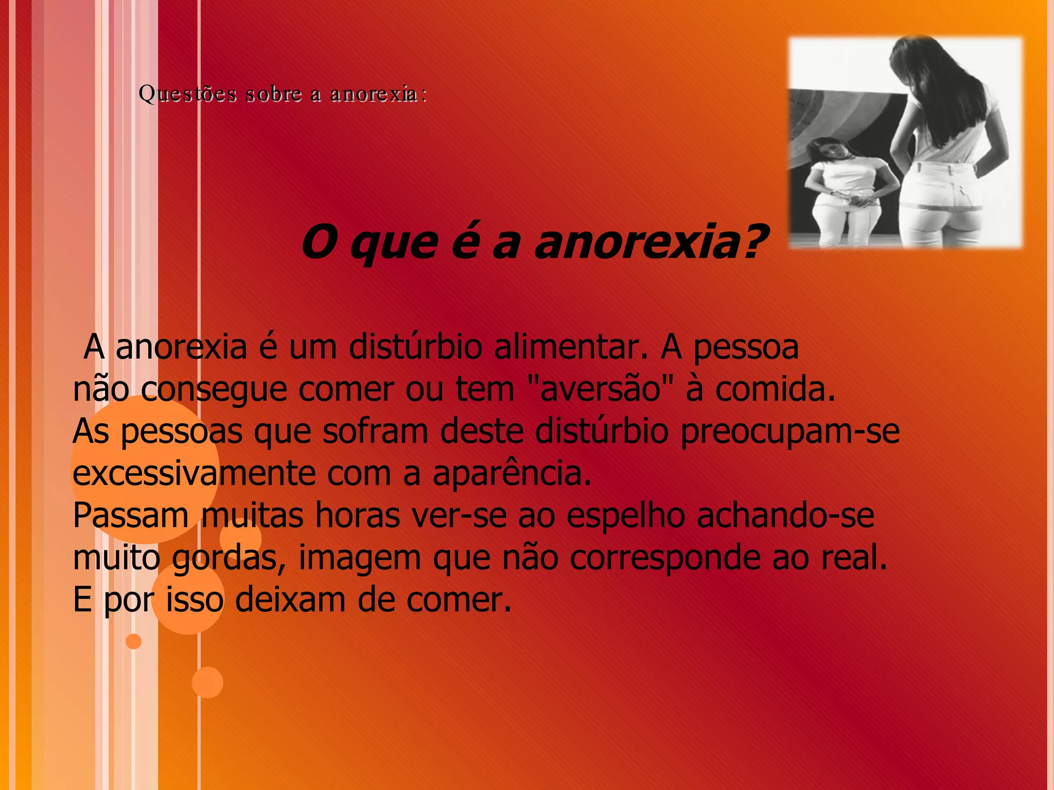 O que é a anorexia? A anorexia é um distúrbio alimentar. A pessoa  não consegue comer ou tem &quot;aversão&quot; à comida. As pessoas que sofram deste distúrbio preocupam-se excessivamente com a aparência.  Passam muitas horas ver-se ao espelho achando-se muito gordas, imagem que não corresponde ao real.  E por isso deixam de comer. Questões sobre a anorexia: 