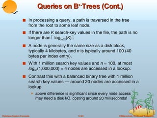 Queries on B +- Trees (Cont.) In processing a query, a path is traversed in the tree from the root to some leaf node. If there are  K  search-key values in the file, the path is no longer than    log  n /2  ( K )  . A node is generally the same size as a disk block, typically 4 kilobytes, and  n  is typically around 100 (40 bytes per index entry). With 1 million search key values and  n  = 100, at most  log 50 (1,000,000) = 4 nodes are accessed in a lookup. Contrast this with a balanced binary tree with 1 million search key values — around 20 nodes are accessed in a lookup above difference is significant since every node access may need a disk I/O, costing around 20 milliseconds! 