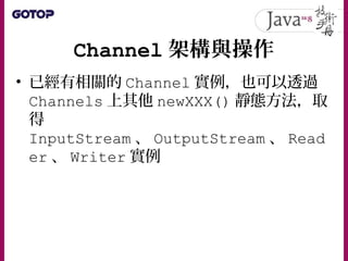 Channel 架構與操作
• 已經有相關的 Channel 實例，也可以透過
Channels 上其他 newXXX() 靜態方法，取
得
InputStream 、 OutputStream 、 Read
er 、 Writer 實例
 