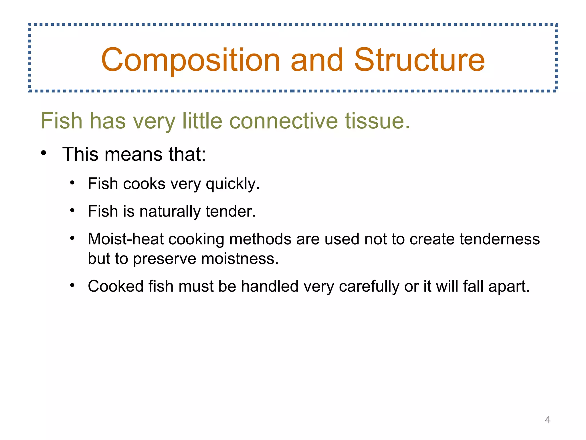 Composition and Structure
Fish has very little connective tissue.
• This means that:
   • Fish cooks very quickly.
   • Fish is naturally tender.
   • Moist-heat cooking methods are used not to create tenderness
     but to preserve moistness.
   • Cooked fish must be handled very carefully or it will fall apart.




                                                                         4
 