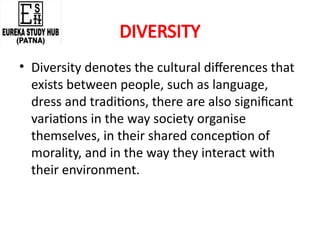 DIVERSITY
• Diversity denotes the cultural differences that
exists between people, such as language,
dress and traditions, there are also significant
variations in the way society organise
themselves, in their shared conception of
morality, and in the way they interact with
their environment.
 
