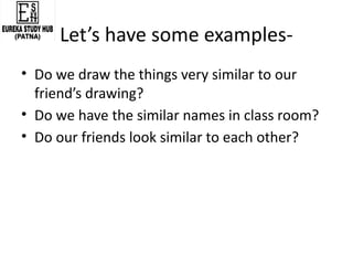 Let’s have some examples-
• Do we draw the things very similar to our
friend’s drawing?
• Do we have the similar names in class room?
• Do our friends look similar to each other?
 
