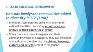  Immigrant communities bring with them their
national identities, including ethnic practices
unique to their countries of origin.
 When there are more foreigners and their
community groups in Singapore, they can influence
and add on to the diversity of cuisines, language,
culture and beliefs present in Singapore.
3. SOCIO-CULTURAL ENVIRONMENT
How has immigrant communities added
to diversity in SG? [LINK]
 