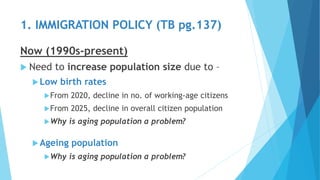 Now (1990s-present)
 Need to increase population size due to –
Low birth rates
From 2020, decline in no. of working-age citizens
From 2025, decline in overall citizen population
Why is aging population a problem?
Ageing population
Why is aging population a problem?
1. IMMIGRATION POLICY (TB pg.137)
 