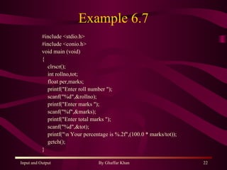 Example 6.7 #include <stdio.h> #include <conio.h> void main (void) { clrscr(); int rollno,tot; float per,marks; printf(&quot;Enter roll number &quot;); scanf(&quot;%d&quot;,&rollno); printf(&quot;Enter marks &quot;); scanf(&quot;%f&quot;,&marks); printf(&quot;Enter total marks &quot;); scanf(&quot;%d&quot;,&tot); printf(&quot;\n Your percentage is %.2f&quot;,(100.0 * marks/tot)); getch(); } 