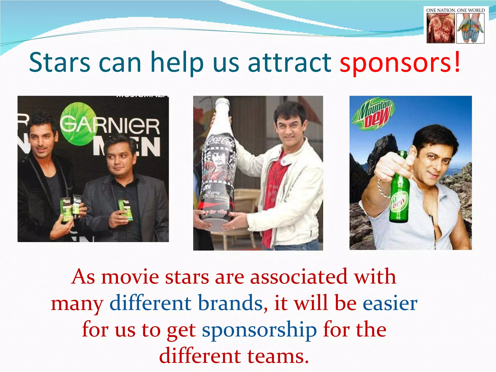 Stars can help us attract  sponsors!   As movie stars are associated with many  different brands , it will be  easier  for us to get  sponsorship  for the different teams. 