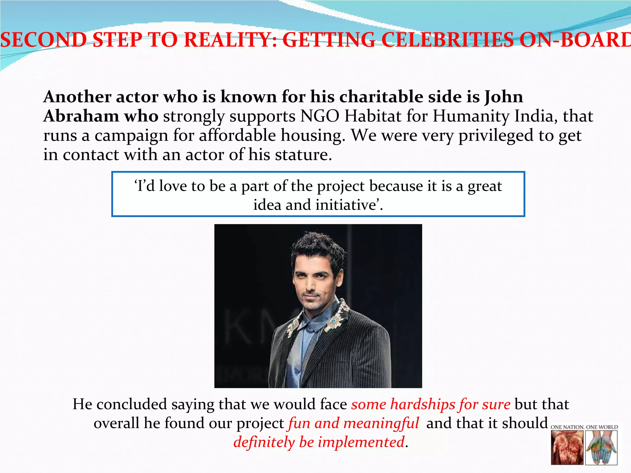 Another actor who is known for his charitable side is John Abraham who  strongly supports NGO Habitat for Humanity India, that runs a campaign for affordable housing. We were very privileged to get in contact with an actor of his stature.  ‘ I’d love to be a part of the project because it is a great idea and initiative’. He concluded saying that we would face  some hardships for sure  but that overall he found our project  fun and meaningful  and that it should  definitely be implemented . SECOND STEP TO REALITY: GETTING CELEBRITIES ON-BOARD 