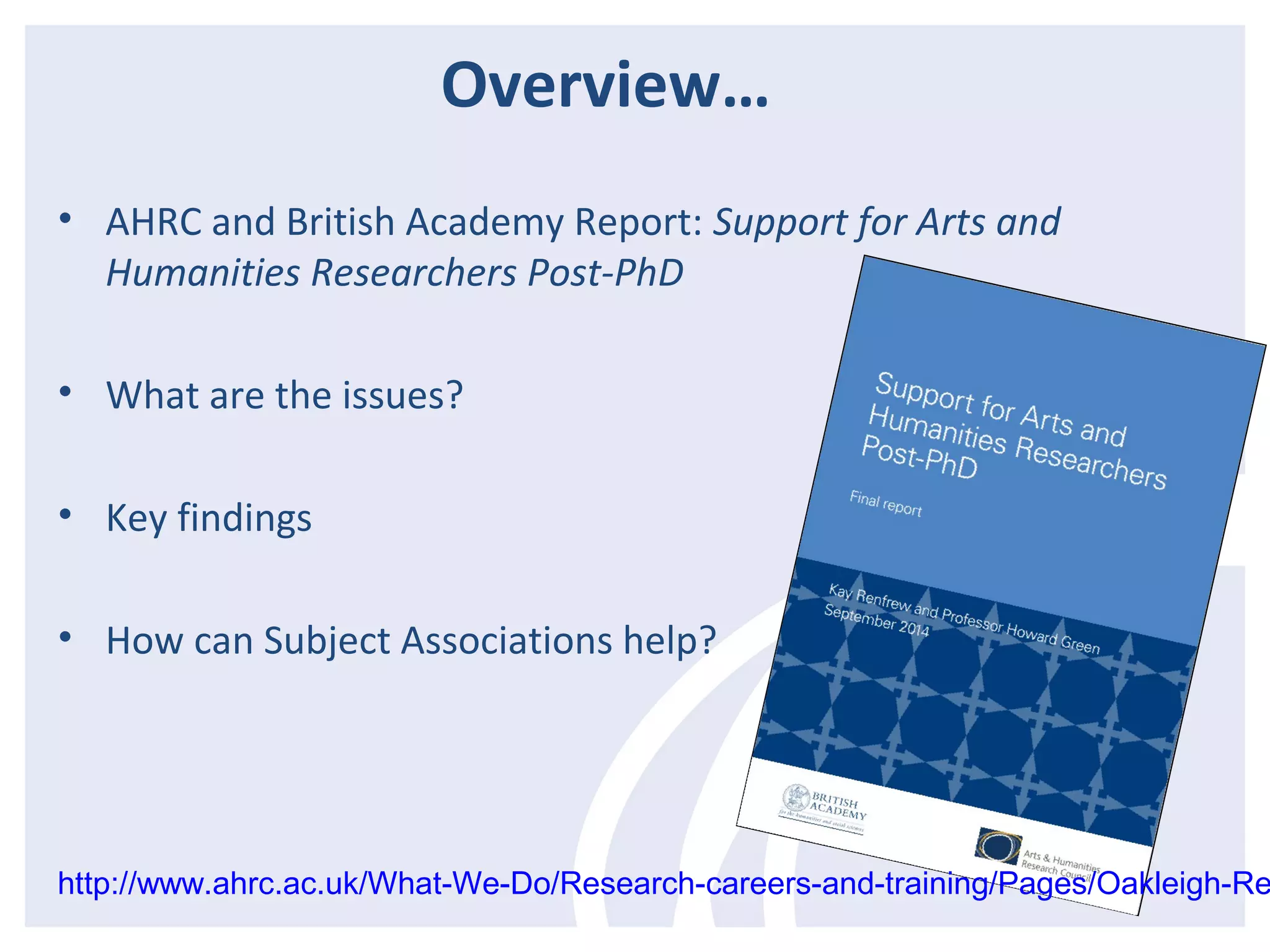 Overview… 
• AHRC and British Academy Report: Support for Arts and 
Humanities Researchers Post-PhD 
• What are the issues? 
• Key findings 
• How can Subject Associations help? 
http://www.ahrc.ac.uk/What-We-Do/Research-careers-and-training/Pages/Oakleigh-Report. 