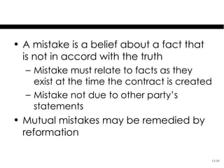 Mistake in Contracts

• A mistake is a belief about a fact that
  is not in accord with the truth
  – Mistake must relate to facts as they
    exist at the time the contract is created
  – Mistake not due to other party’s
    statements
• Mutual mistakes may be remedied by
  reformation

                                            13-10
 