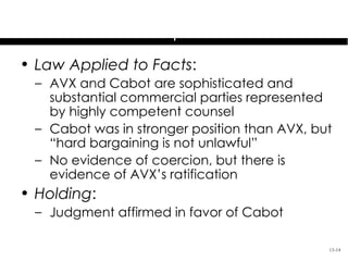 Cabot Corporation v.
         AVX Corporation
• Law Applied to Facts:
 – AVX and Cabot are sophisticated and
   substantial commercial parties represented
   by highly competent counsel
 – Cabot was in stronger position than AVX, but
   “hard bargaining is not unlawful”
 – No evidence of coercion, but there is
   evidence of AVX’s ratification
• Holding:
 – Judgment affirmed in favor of Cabot

                                              13-14
 