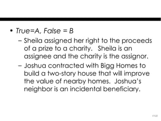 Test Your Knowledge
• True=A, False = B
  – Sheila assigned her right to the proceeds
    of a prize to a charity. Sheila is an
    assignee and the charity is the assignor.
  – Joshua contracted with Bigg Homes to
    build a two-story house that will improve
    the value of nearby homes. Joshua’s
    neighbor is an incidental beneficiary.


                                                17-22
 