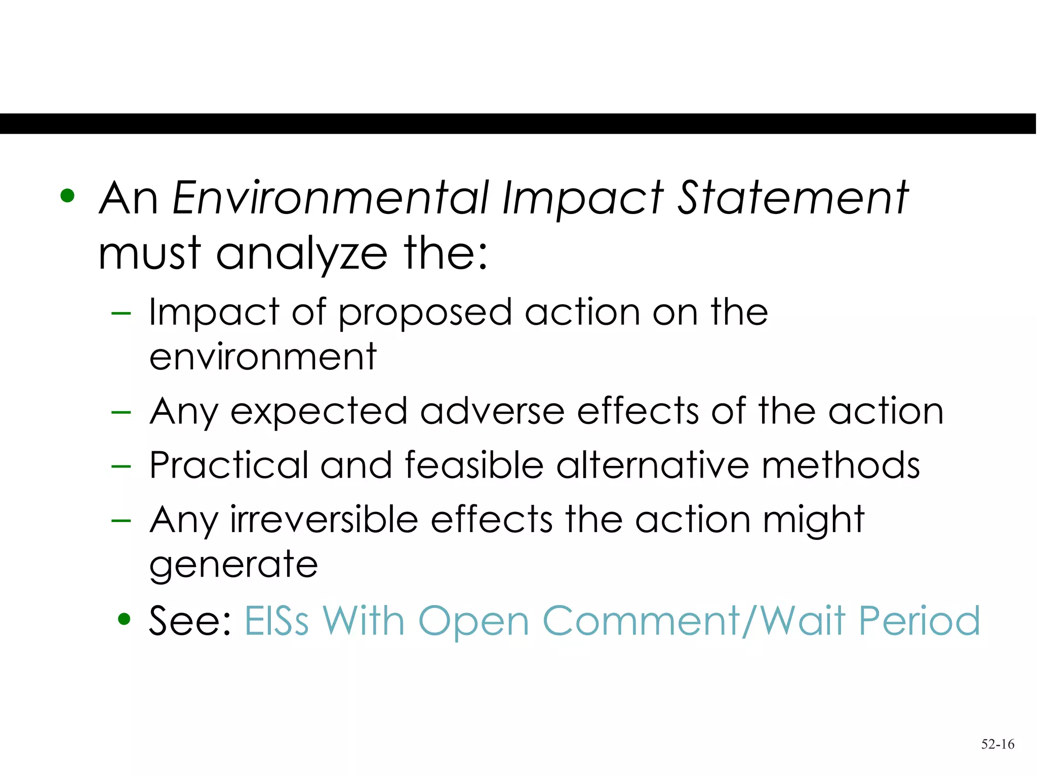 The EIS

• An Environmental Impact Statement
  must analyze the:
  – Impact of proposed action on the
    environment
  – Any expected adverse effects of the action
  – Practical and feasible alternative methods
  – Any irreversible effects the action might
    generate
  • See: EISs With Open Comment/Wait Period

                                                 52-16
 