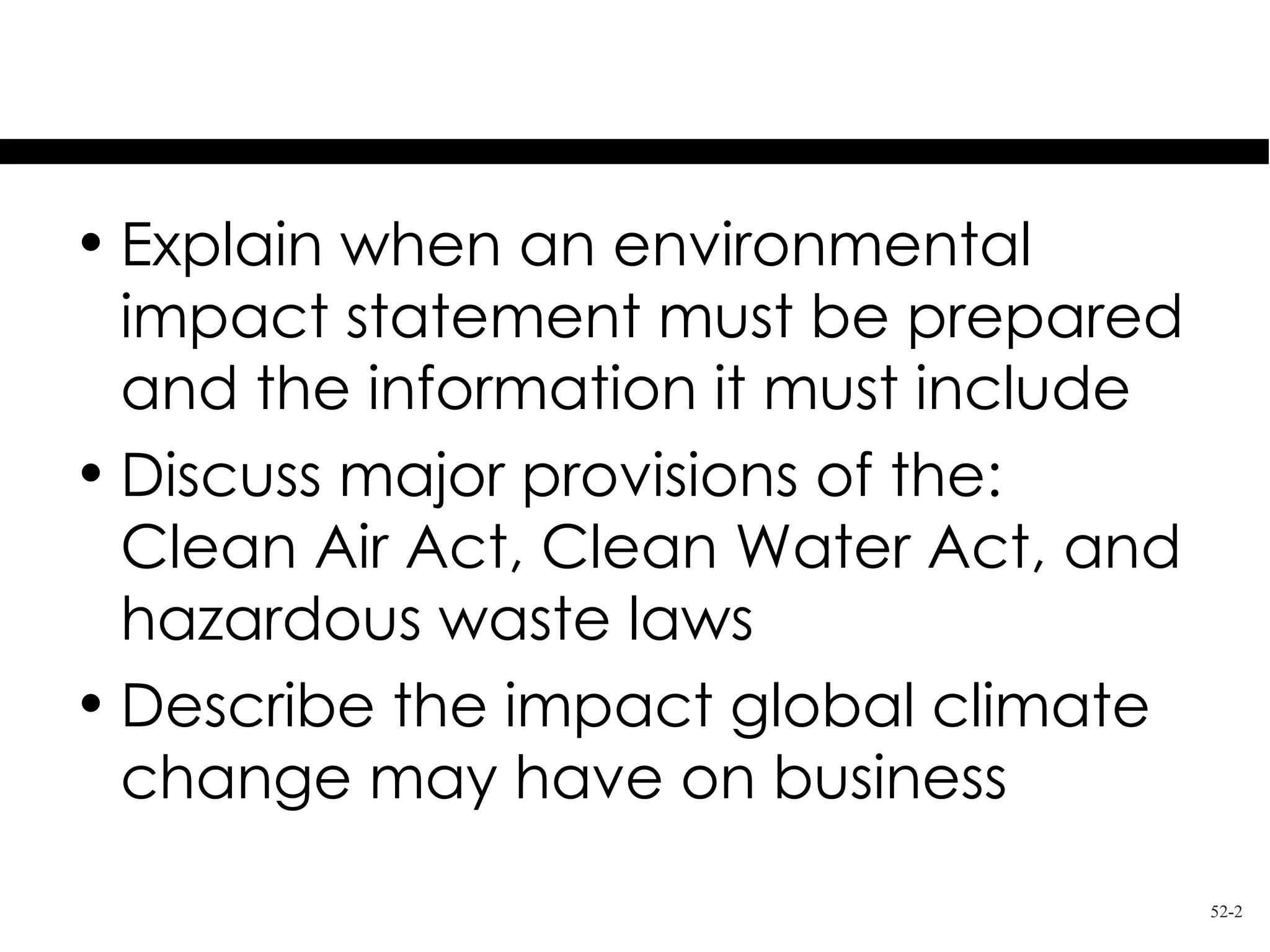 Learning Objectives
• Explain when an environmental
  impact statement must be prepared
  and the information it must include
• Discuss major provisions of the:
  Clean Air Act, Clean Water Act, and
  hazardous waste laws
• Describe the impact global climate
  change may have on business
                                        52-2
 