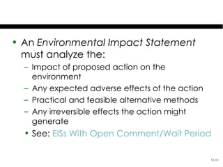 The EIS

• An Environmental Impact Statement
  must analyze the:
  – Impact of proposed action on the
    environment
  – Any expected adverse effects of the action
  – Practical and feasible alternative methods
  – Any irreversible effects the action might
    generate
  • See: EISs With Open Comment/Wait Period

                                                 52-16
 