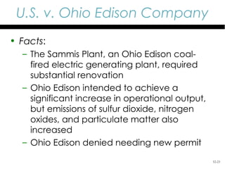 U.S. v. Ohio Edison Company
• Facts:
  – The Sammis Plant, an Ohio Edison coal-
    fired electric generating plant, required
    substantial renovation
  – Ohio Edison intended to achieve a
    significant increase in operational output,
    but emissions of sulfur dioxide, nitrogen
    oxides, and particulate matter also
    increased
  – Ohio Edison denied needing new permit
                                                  52-23
 