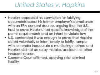 United States v. Hopkins
• Hopkins appealed his conviction for falsifying
  documents about his former employer’s compliance
  with an EPA consent decree, arguing that the U.S.
  had to prove Hopkins had specific knowledge of the
  permit requirements and an intent to violate law
• U.S. contended it was enough to prove that Hopkins
  acted voluntarily or intentionally to falsify, tamper
  with, or render inaccurate a monitoring method and
  Hopkins did not do so by mistake, accident, or other
  innocent reason
• Supreme Court affirmed, applying strict criminal
  liability

                                                          52-37
 