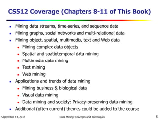 CS512 Coverage (Chapters 8-11 of This Book) 
 Mining data streams, time-series, and sequence data 
 Mining graphs, social networks and multi-relational data 
 Mining object, spatial, multimedia, text and Web data 
 Mining complex data objects 
 Spatial and spatiotemporal data mining 
 Multimedia data mining 
 Text mining 
 Web mining 
 Applications and trends of data mining 
 Mining business & biological data 
 Visual data mining 
 Data mining and society: Privacy-preserving data mining 
 Additional (often current) themes could be added to the course 
September 14, 2014 Data Mining: Concepts and Techniques 5 
 