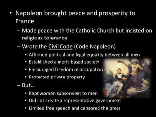 Napoleon brought peace and prosperity to FranceMade peace with the Catholic Church but insisted on religious toleranceWrote the Civil Code (Code Napoleon)Affirmed political and legal equality between all menEstablished a merit-based societyEncouraged freedom of occupationProtected private propertyBut…Kept women subservient to menDid not create a representative governmentLimited free speech and censored the press