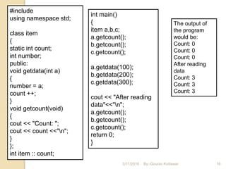 #include
using namespace std;
class item
{
static int count;
int number;
public:
void getdata(int a)
{
number = a;
count ++;
}
void getcount(void)
{
cout << "Count: ";
cout << count <<"n";
}
};
int item :: count;
int main()
{
item a,b,c;
a.getcount();
b.getcount();
c.getcount();
a.getdata(100);
b.getdata(200);
c.getdata(300);
cout << "After reading
data"<<"n";
a.getcount();
b.getcount();
c.getcount();
return 0;
}
The output of
the program
would be:
Count: 0
Count: 0
Count: 0
After reading
data
Count: 3
Count: 3
Count: 3
3/11/2016 16By:-Gourav Kottawar
 