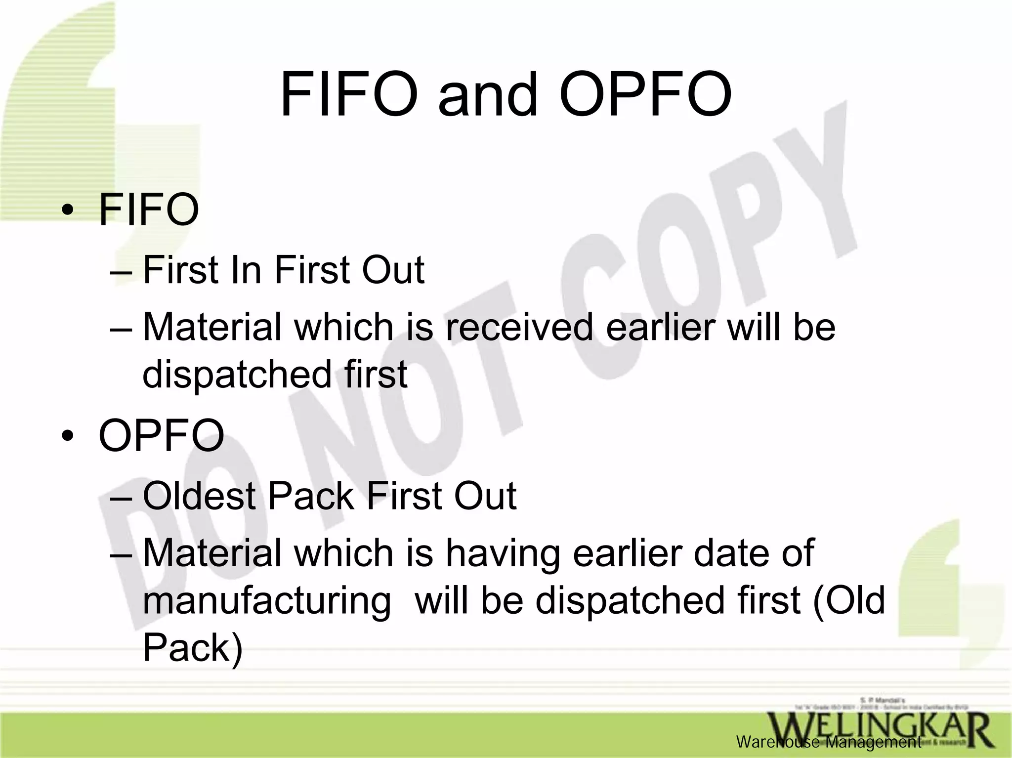 FIFO and OPFO
• FIFO
  – First In First Out
  – Material which is received earlier will be
    dispatched first
• OPFO
  – Oldest Pack First Out
  – Material which is having earlier date of
    manufacturing will be dispatched first (Old
    Pack)

                                       Warehouse Management
 