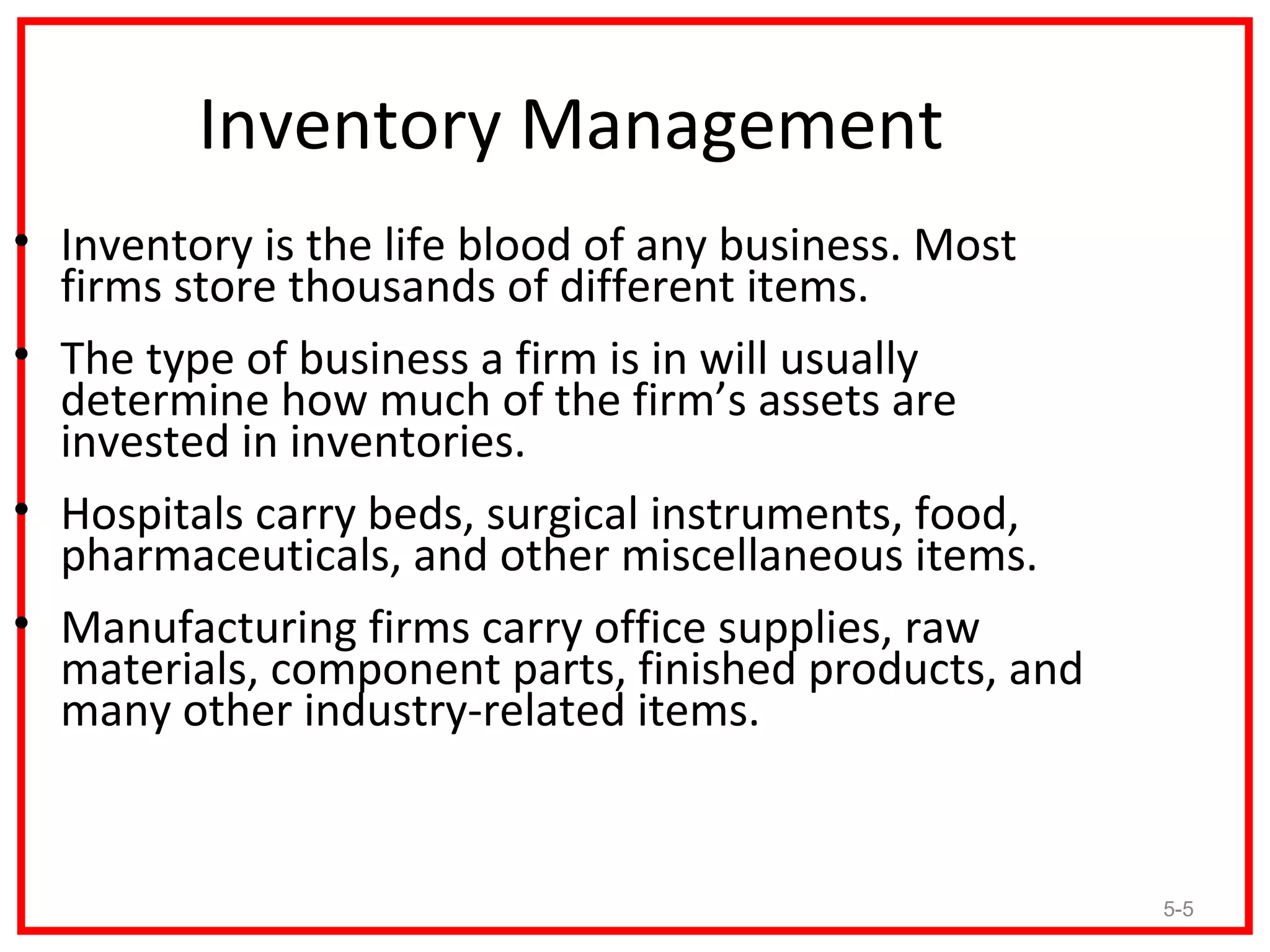 Inventory Management
• Inventory is the life blood of any business. Most
  firms store thousands of different items.
• The type of business a firm is in will usually
  determine how much of the firm’s assets are
  invested in inventories.
• Hospitals carry beds, surgical instruments, food,
  pharmaceuticals, and other miscellaneous items.
• Manufacturing firms carry office supplies, raw
  materials, component parts, finished products, and
  many other industry-related items.


                                                       5-5
 