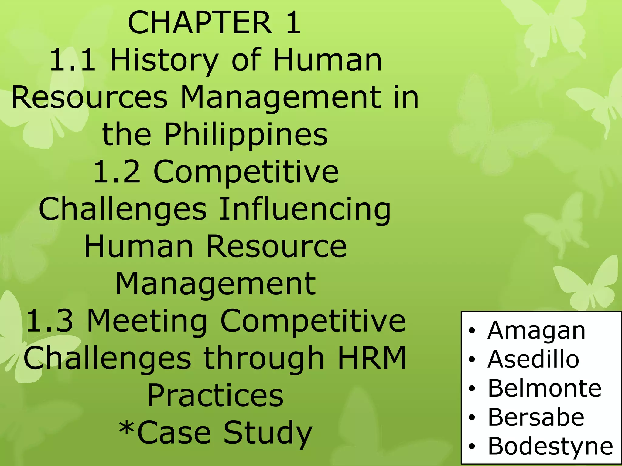 CHAPTER 1
1.1 History of Human
Resources Management in
the Philippines
1.2 Competitive
Challenges Influencing
Human Resource
Management
1.3 Meeting Competitive
Challenges through HRM
Practices
*Case Study
• Amagan
• Asedillo
• Belmonte
• Bersabe
• Bodestyne
 