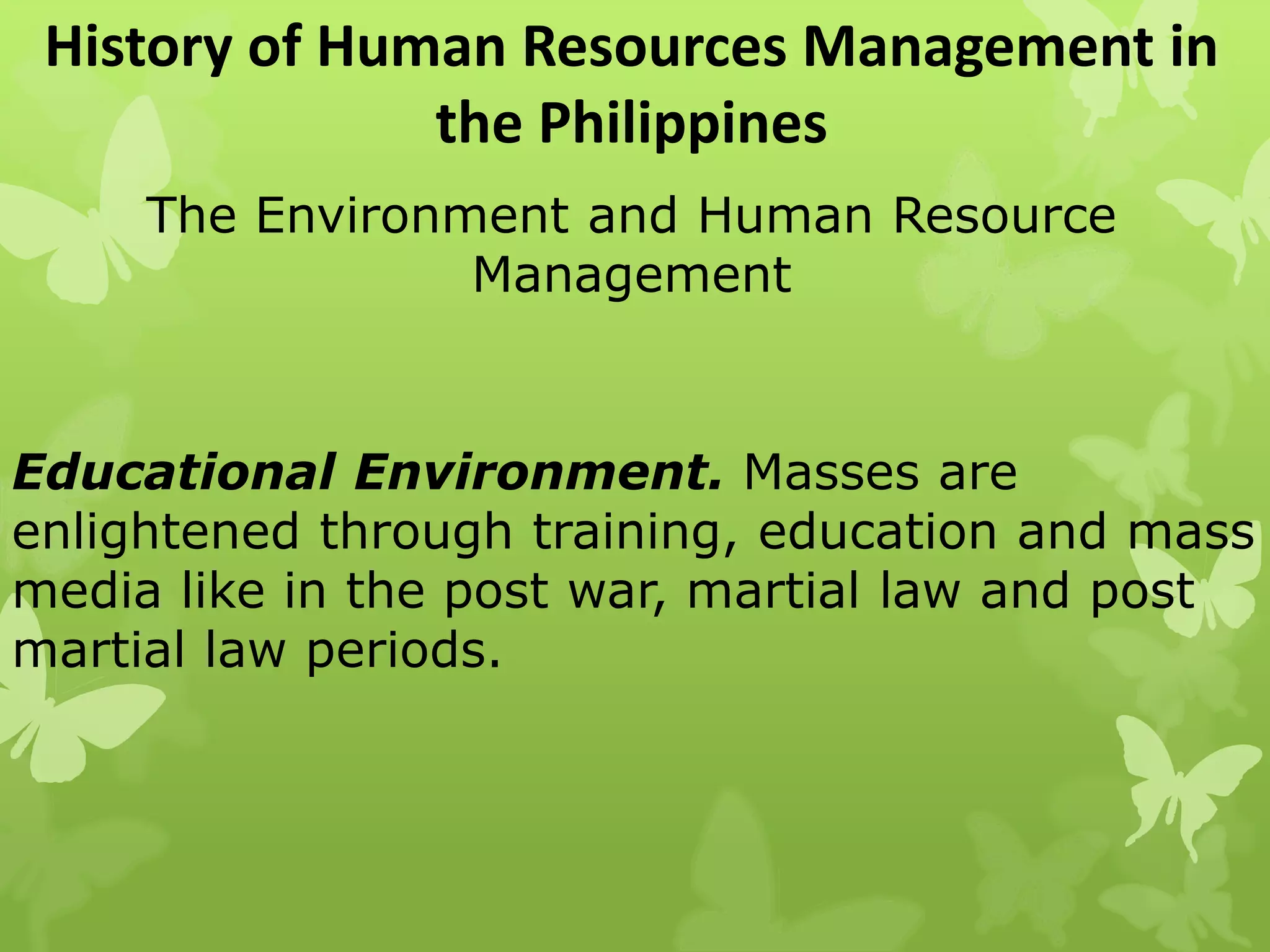 History of Human Resources Management in
the Philippines
The Environment and Human Resource
Management
Educational Environment. Masses are
enlightened through training, education and mass
media like in the post war, martial law and post
martial law periods.
 