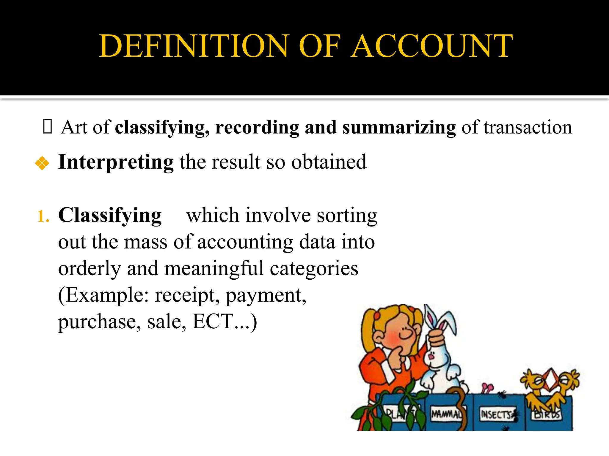 DEFINITION OF ACCOUNT
❖ Interpreting the result so obtained
1. Classifying which involve sorting
out the mass of accounting data into
orderly and meaningful categories
(Example: receipt, payment,
purchase, sale, ECT...)
Art of classifying, recording and summarizing of transaction
 
