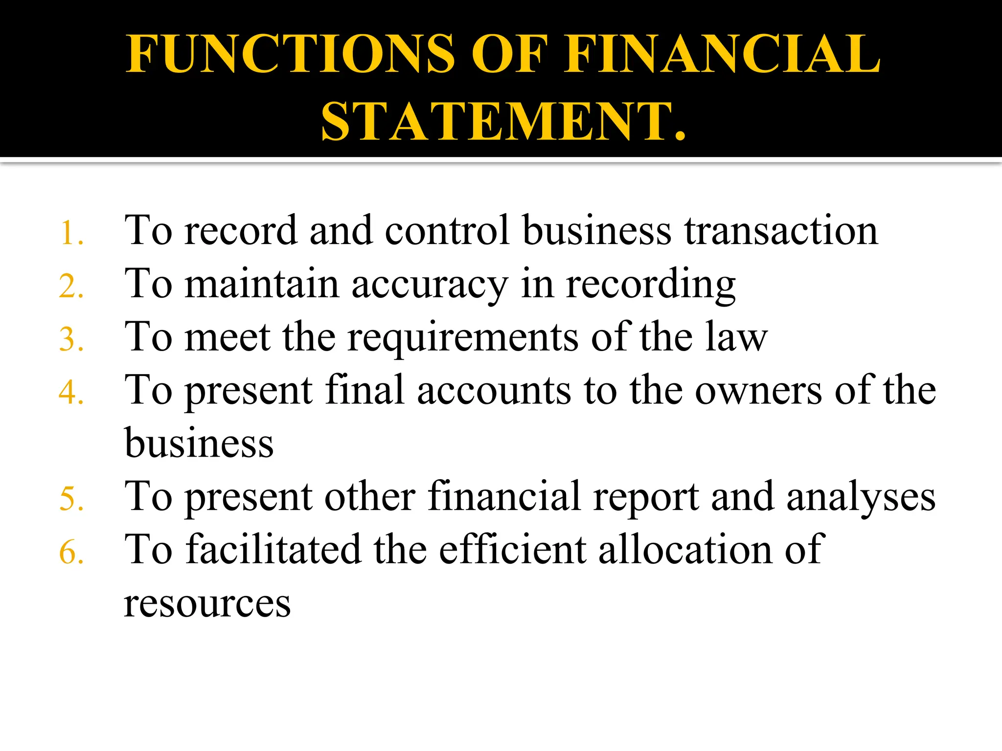 FUNCTIONS OF FINANCIAL
STATEMENT.
1. To record and control business transaction
2. To maintain accuracy in recording
3. To meet the requirements of the law
4. To present final accounts to the owners of the
business
5. To present other financial report and analyses
6. To facilitated the efficient allocation of
resources
 