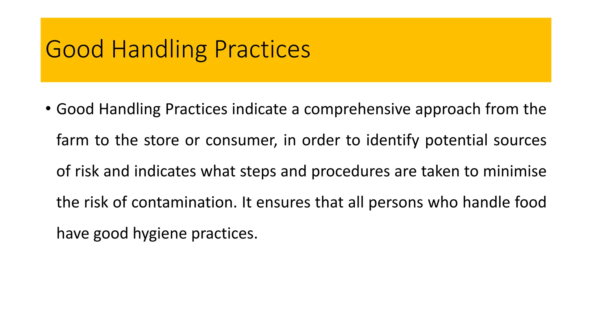 Good Handling Practices
• Good Handling Practices indicate a comprehensive approach from the
farm to the store or consumer, in order to identify potential sources
of risk and indicates what steps and procedures are taken to minimise
the risk of contamination. It ensures that all persons who handle food
have good hygiene practices.
 