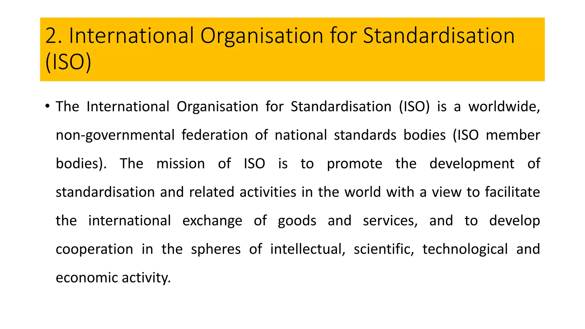 2. International Organisation for Standardisation
(ISO)
• The International Organisation for Standardisation (ISO) is a worldwide,
non-governmental federation of national standards bodies (ISO member
bodies). The mission of ISO is to promote the development of
standardisation and related activities in the world with a view to facilitate
the international exchange of goods and services, and to develop
cooperation in the spheres of intellectual, scientific, technological and
economic activity.
 