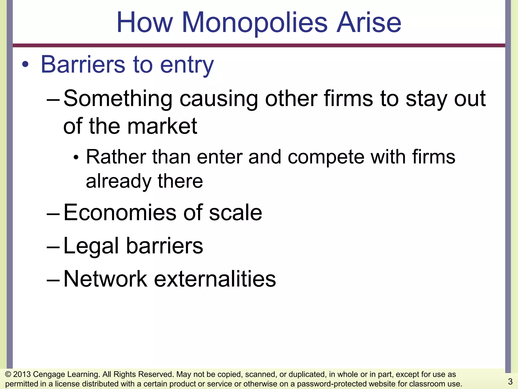 How Monopolies Arise
• Barriers to entry
–Something causing other firms to stay out
of the market
• Rather than enter and compete with firms
already there
–Economies of scale
–Legal barriers
–Network externalities
3
© 2013 Cengage Learning. All Rights Reserved. May not be copied, scanned, or duplicated, in whole or in part, except for use as
permitted in a license distributed with a certain product or service or otherwise on a password-protected website for classroom use.
 