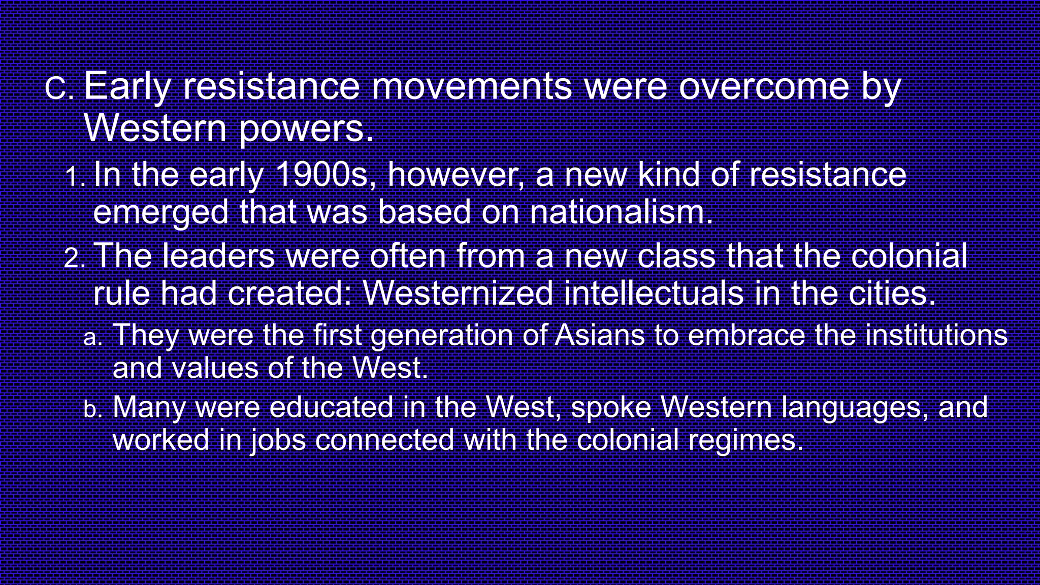 C. Early resistance movements were overcome by
Western powers.
1. In the early 1900s, however, a new kind of resistance
emerged that was based on nationalism.
2. The leaders were often from a new class that the colonial
rule had created: Westernized intellectuals in the cities.
a. They were the first generation of Asians to embrace the institutions
and values of the West.
b. Many were educated in the West, spoke Western languages, and
worked in jobs connected with the colonial regimes.
 