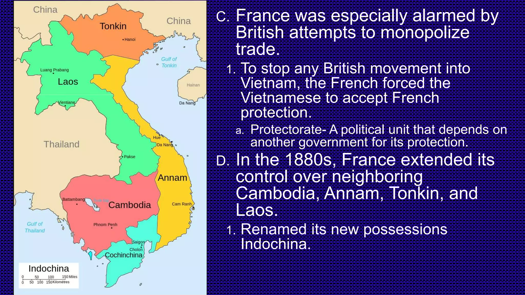 C. France was especially alarmed by
British attempts to monopolize
trade.
1. To stop any British movement into
Vietnam, the French forced the
Vietnamese to accept French
protection.
a. Protectorate- A political unit that depends on
another government for its protection.
D. In the 1880s, France extended its
control over neighboring
Cambodia, Annam, Tonkin, and
Laos.
1. Renamed its new possessions
Indochina.
 