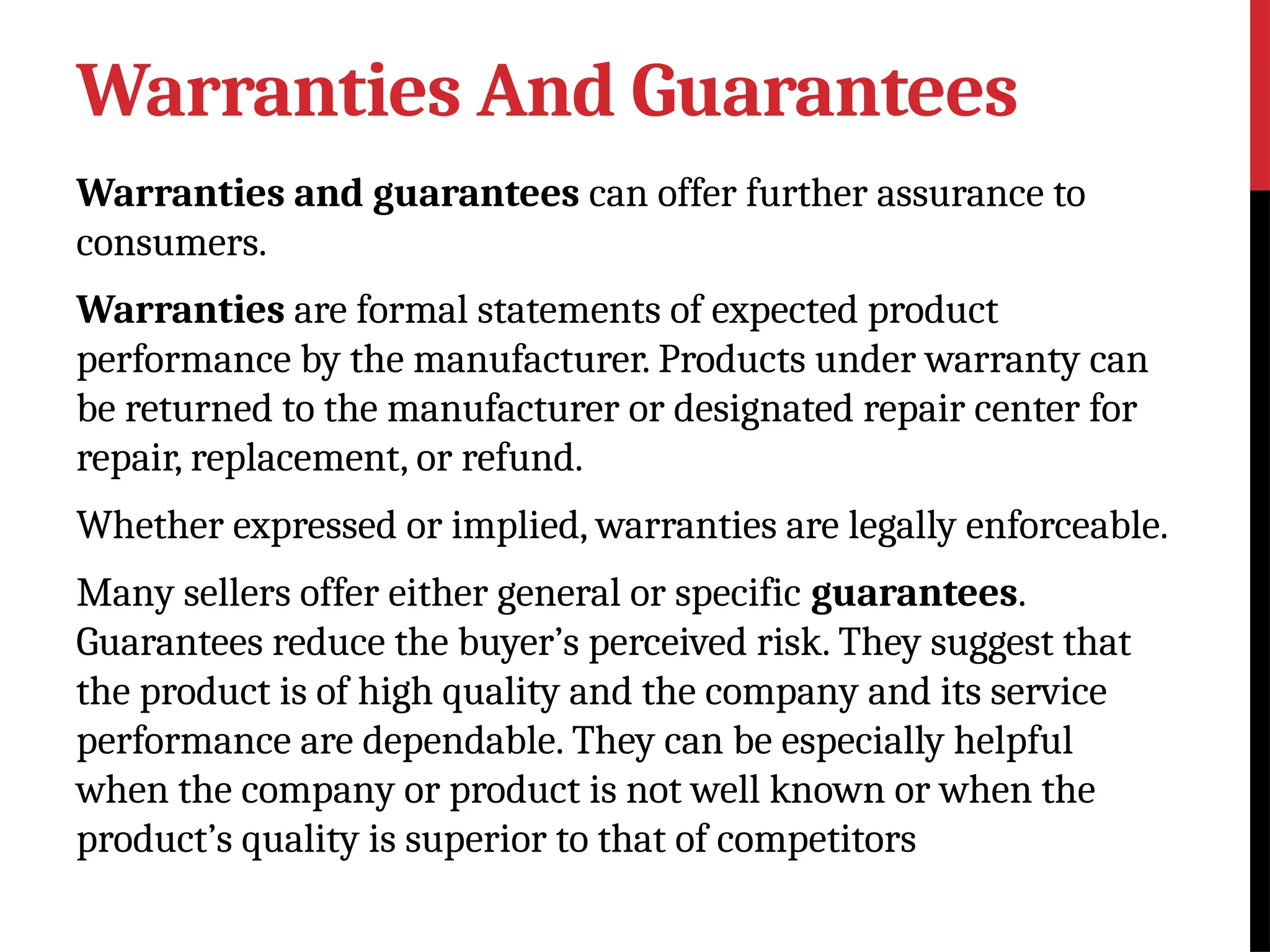 Warranties And Guarantees
Warranties and guarantees can offer further assurance to
consumers.
Warranties are formal statements of expected product
performance by the manufacturer. Products under warranty can
be returned to the manufacturer or designated repair center for
repair, replacement, or refund.
Whether expressed or implied, warranties are legally enforceable.
Many sellers offer either general or specific guarantees.
Guarantees reduce the buyer’s perceived risk. They suggest that
the product is of high quality and the company and its service
performance are dependable. They can be especially helpful
when the company or product is not well known or when the
product’s quality is superior to that of competitors
 